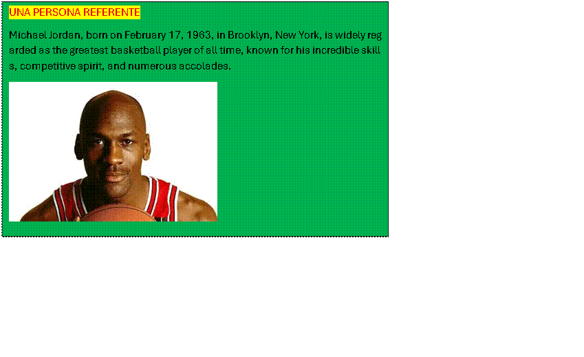 Cuadro de texto: UNA PERSONA REFERENTE
Michael Jordan, born on February 17, 1963, in Brooklyn, New York, is widely regarded as the greatest basketball player of all time, known for his incredible skills, competitive spirit, and numerous accolades.
 
