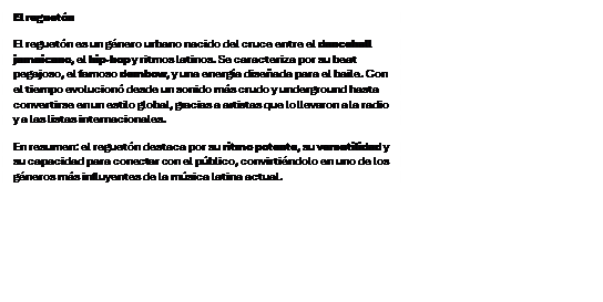 Cuadro de texto: El reguet�n
El reguet�n es un g�nero urbano nacido del cruce entre el dancehall jamaicano, el hip hop y ritmos latinos. Se caracteriza por su beat pegajoso, el famoso dembow, y una energ�a dise�ada para el baile. Con el tiempo evolucion� desde un sonido m�s crudo y underground hasta convertirse en un estilo global, gracias a artistas que lo llevaron a la radio y a las listas internacionales.
En resumen: el reguet�n destaca por su ritmo potente, su versatilidad y su capacidad para conectar con el p�blico, convirti�ndolo en uno de los g�neros m�s influyentes de la m�sica latina actual.


