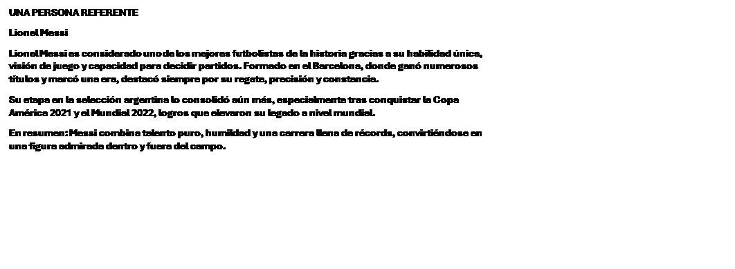 Cuadro de texto: UNA PERSONA REFERENTE
Lionel Messi
Lionel Messi es considerado uno de los mejores futbolistas de la historia gracias a su habilidad �nica, visi�n de juego y capacidad para decidir partidos. Formado en el Barcelona, donde gan� numerosos t�tulos y marc� una era, destac� siempre por su regate, precisi�n y constancia.
Su etapa en la selecci�n argentina lo consolid� a�n m�s, especialmente tras conquistar la Copa Am�rica 2021 y el Mundial 2022, logros que elevaron su legado a nivel mundial.
En resumen: Messi combina talento puro, humildad y una carrera llena de r�cords, convirti�ndose en una figura admirada dentro y fuera del campo.

