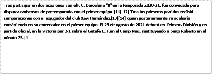 Cuadro de texto: Tras participar en dos ocasiones con el F. C. Barcelona "B" en la temporada 2020-21, fue convocado para disputar amistosos de pretemporada con el primer equipo.[11][12] Tras los primeros partidos recibi� comparaciones con el exjugador del club Xavi Hern�ndez,[13][14] quien posteriormente se acabar�a convirtiendo en su entrenador en el primer equipo. El 29 de agosto de 2021 debut� en Primera Divisi�n y en partido oficial, en la victoria por 2-1 sobre el Getafe C. F. en el Camp Nou, sustituyendo a Sergi Roberto en el minuto 73.[1